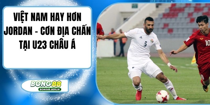 Việt Nam Hay Hơn Jordan – Cơn Địa Chấn Tại U23 Châu Á